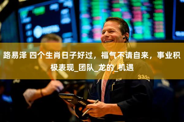 路易泽 四个生肖日子好过，福气不请自来，事业积极表现_团队_龙的_机遇