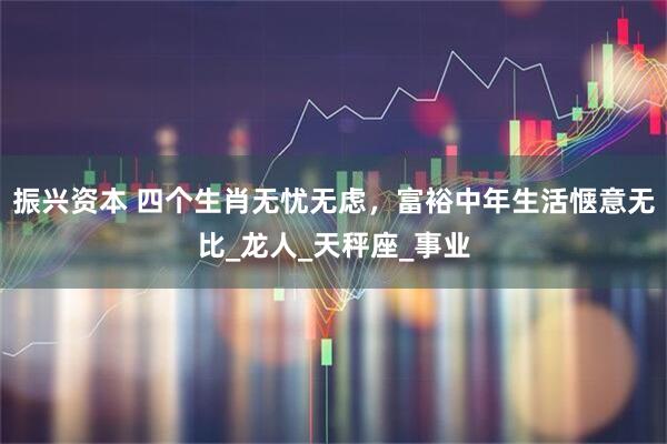 振兴资本 四个生肖无忧无虑，富裕中年生活惬意无比_龙人_天秤座_事业