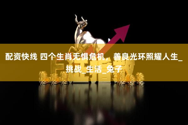 配资快线 四个生肖无惧危机，善良光环照耀人生_挑战_生活_兔子