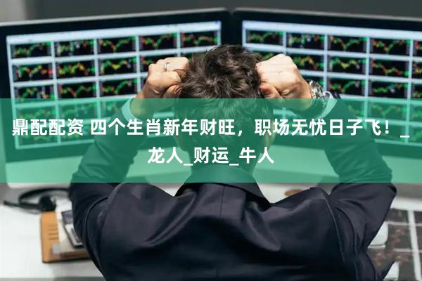 鼎配配资 四个生肖新年财旺，职场无忧日子飞！_龙人_财运_牛人