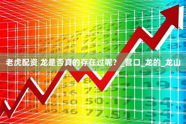 老虎配资 龙是否真的存在过呢？_营口_龙的_龙山