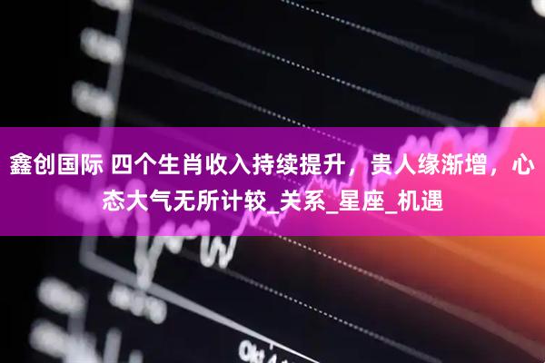 鑫创国际 四个生肖收入持续提升，贵人缘渐增，心态大气无所计较_关系_星座_机遇