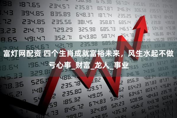 富灯网配资 四个生肖成就富裕未来，风生水起不做亏心事_财富_龙人_事业
