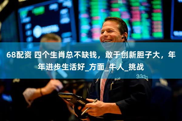 68配资 四个生肖总不缺钱，敢于创新胆子大，年年进步生活好_方面_牛人_挑战