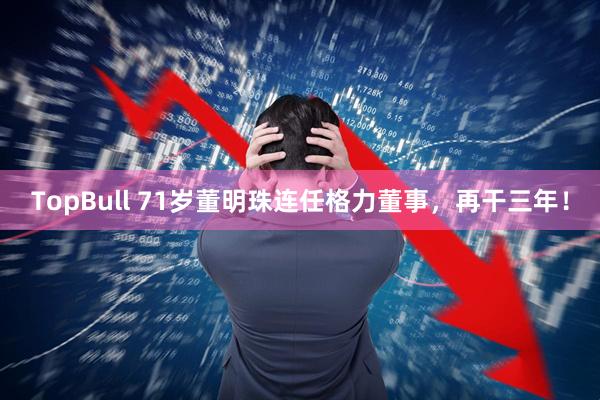 TopBull 71岁董明珠连任格力董事，再干三年！