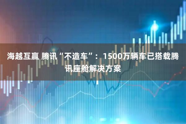 海越互赢 腾讯“不造车”：1500万辆车已搭载腾讯座舱解决方案