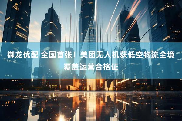 御龙优配 全国首张！美团无人机获低空物流全境覆盖运营合格证