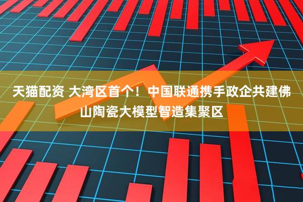 天猫配资 大湾区首个！中国联通携手政企共建佛山陶瓷大模型智造集聚区