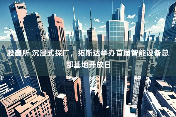 股鑫所 沉浸式探厂，拓斯达举办首届智能设备总部基地开放日