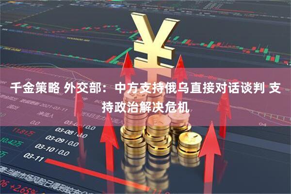千金策略 外交部：中方支持俄乌直接对话谈判 支持政治解决危机