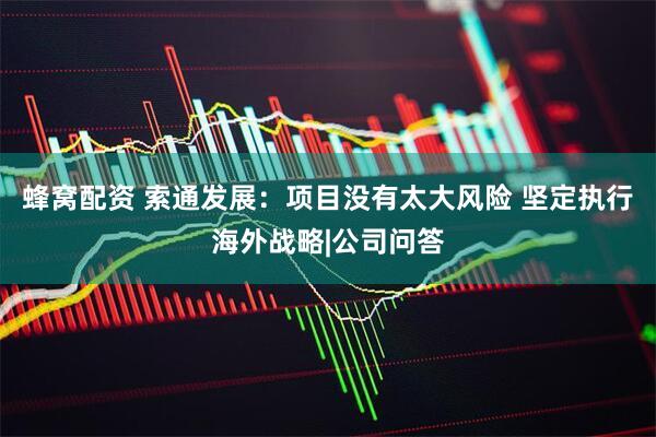 蜂窝配资 索通发展：项目没有太大风险 坚定执行海外战略|公司问答