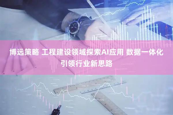 博远策略 工程建设领域探索AI应用 数据一体化引领行业新思路