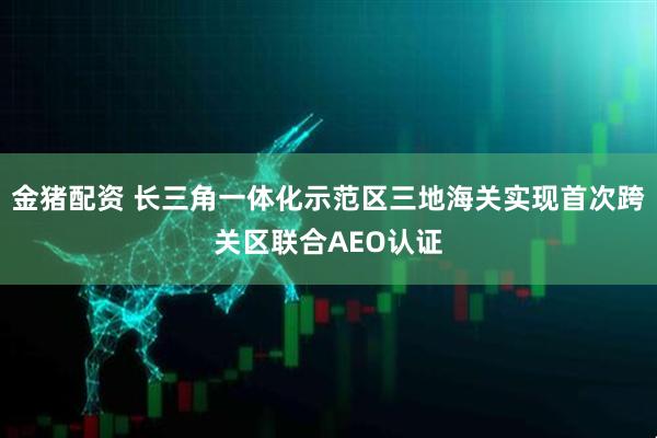 金猪配资 长三角一体化示范区三地海关实现首次跨关区联合AEO认证