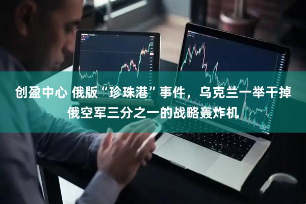 创盈中心 俄版“珍珠港”事件，乌克兰一举干掉俄空军三分之一的战略轰炸机