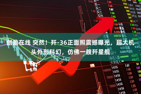 创盈在线 突然！歼-36正面照震撼曝光，超大机头外形科幻，仿佛一艘歼星舰
