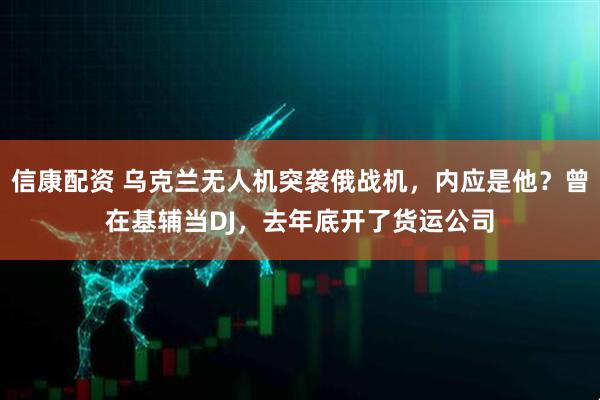 信康配资 乌克兰无人机突袭俄战机，内应是他？曾在基辅当DJ，去年底开了货运公司