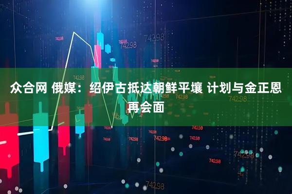 众合网 俄媒：绍伊古抵达朝鲜平壤 计划与金正恩再会面