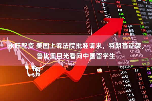 永旺配资 美国上诉法院批准请求，特朗普逆袭，鲁比奥目光看向中国留学生