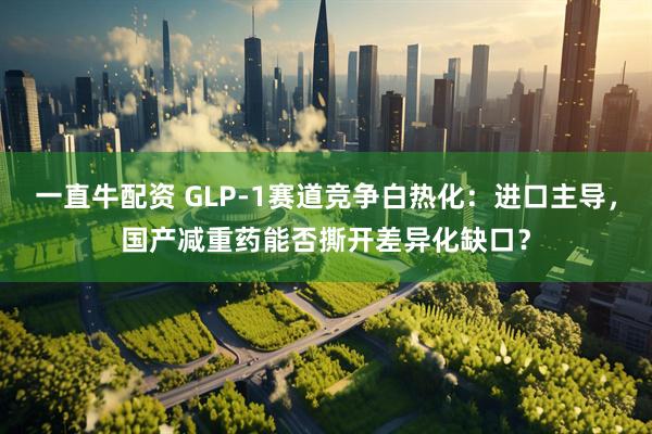 一直牛配资 GLP-1赛道竞争白热化：进口主导，国产减重药能否撕开差异化缺口？