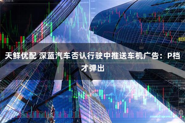 天鲜优配 深蓝汽车否认行驶中推送车机广告：P档才弹出