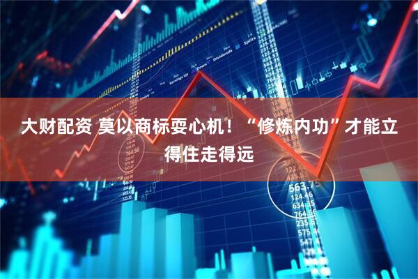 大财配资 莫以商标耍心机！“修炼内功”才能立得住走得远