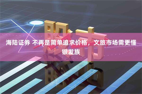 海陆证券 不再是简单追求价格，文旅市场需更懂银发族