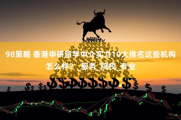 98策略 香港申研留学中介实力10大排名这些机构怎么样？_服务_院校_专业
