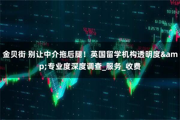 金贝街 别让中介拖后腿！英国留学机构透明度&专业度深度调查_服务_收费