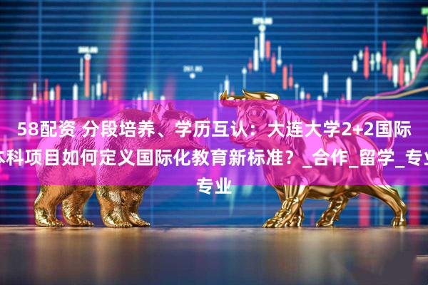 58配资 分段培养、学历互认：大连大学2+2国际本科项目如何定义国际化教育新标准？_合作_留学_专业