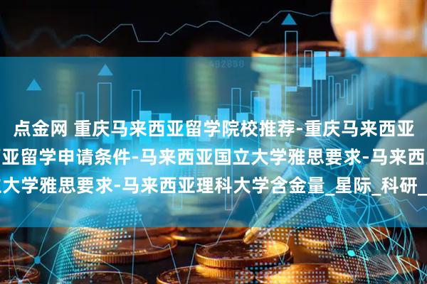点金网 重庆马来西亚留学院校推荐-重庆马来西亚留学哪些专业好-马来西亚留学申请条件-马来西亚国立大学雅思要求-马来西亚理科大学含金量_星际_科研_排名