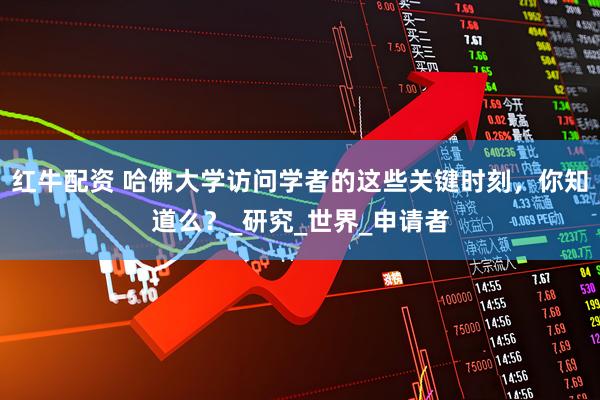 红牛配资 哈佛大学访问学者的这些关键时刻，你知道么？_研究_世界_申请者