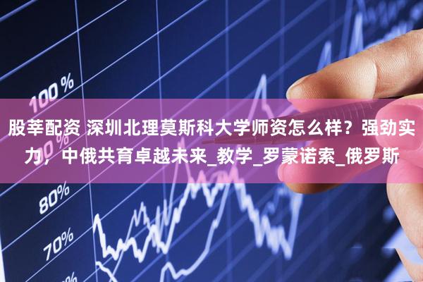 股莘配资 深圳北理莫斯科大学师资怎么样？强劲实力，中俄共育卓越未来_教学_罗蒙诺索_俄罗斯