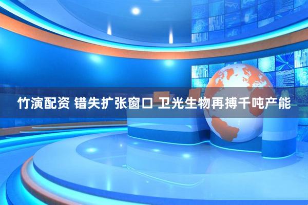 竹演配资 错失扩张窗口 卫光生物再搏千吨产能