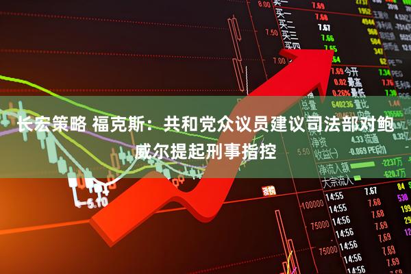 长宏策略 福克斯：共和党众议员建议司法部对鲍威尔提起刑事指控