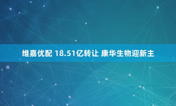 维嘉优配 18.51亿转让 康华生物迎新主