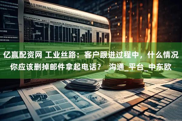 亿赢配资网 工业丝路：客户跟进过程中，什么情况你应该删掉邮件拿起电话？_沟通_平台_中东欧