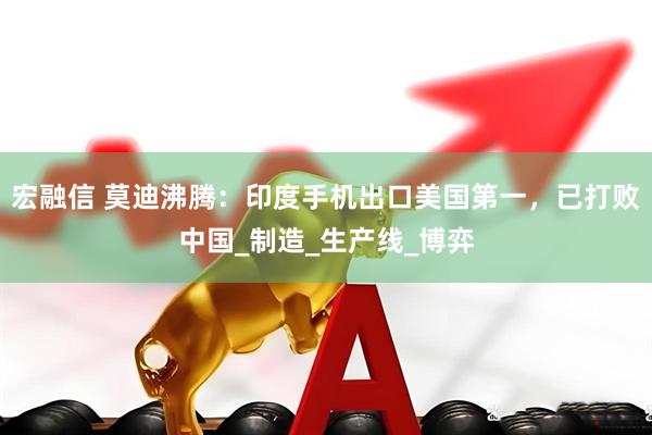 宏融信 莫迪沸腾：印度手机出口美国第一，已打败中国_制造_生产线_博弈