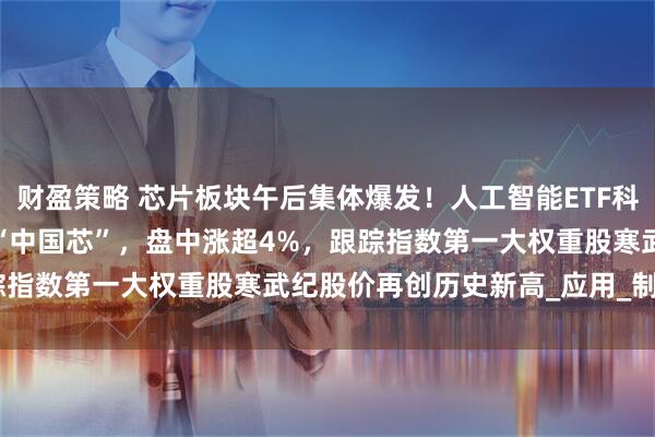 财盈策略 芯片板块午后集体爆发！人工智能ETF科创(588760)一键打包“中国芯”，盘中涨超4%，跟踪指数第一大权重股寒武纪股价再创历史新高_应用_制造_模型