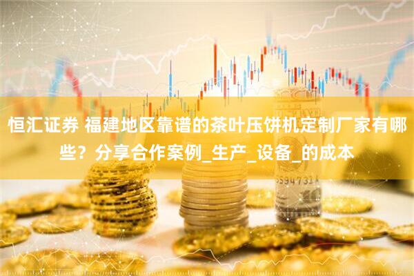 恒汇证券 福建地区靠谱的茶叶压饼机定制厂家有哪些？分享合作案例_生产_设备_的成本