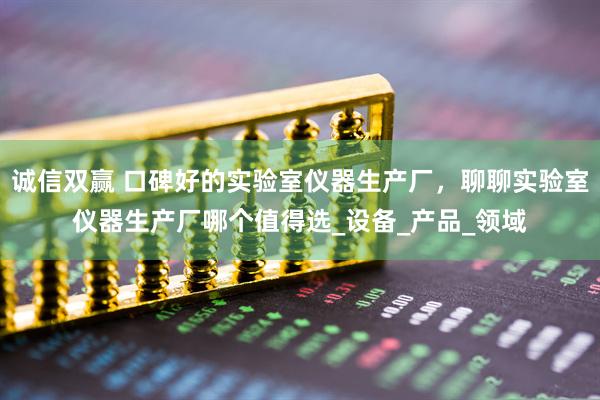 诚信双赢 口碑好的实验室仪器生产厂，聊聊实验室仪器生产厂哪个值得选_设备_产品_领域