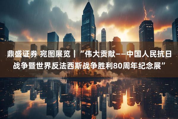 鼎盛证券 宛图展览｜“伟大贡献——中国人民抗日战争暨世界反法西斯战争胜利80周年纪念展”