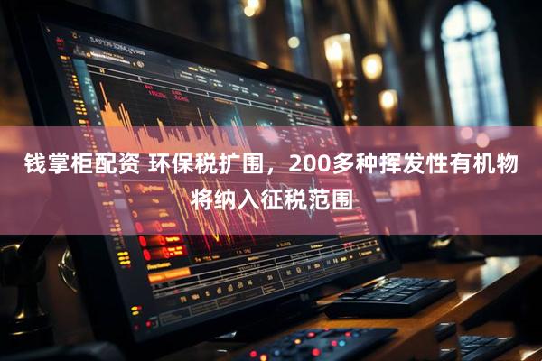 钱掌柜配资 环保税扩围，200多种挥发性有机物将纳入征税范围