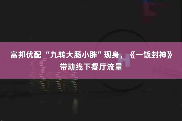 富邦优配 “九转大肠小胖”现身，《一饭封神》带动线下餐厅流量