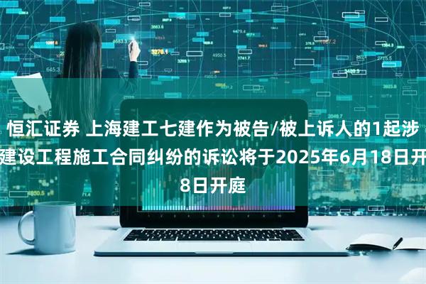 恒汇证券 上海建工七建作为被告/被上诉人的1起涉及建设工程施工合同纠纷的诉讼将于2025年6月18日开庭
