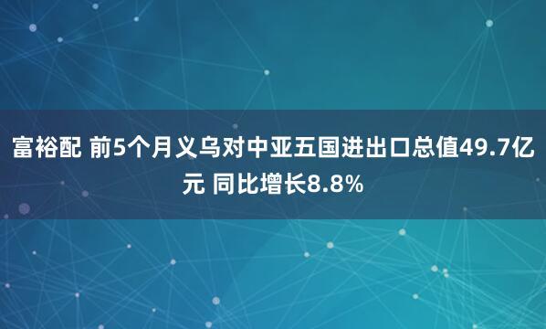 富裕配 前5个月义乌对中亚五国进出口总值49.7亿元 同比增长8.8%