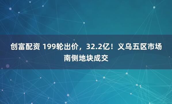 创富配资 199轮出价,32.2亿!义乌五区市场南侧地块成交