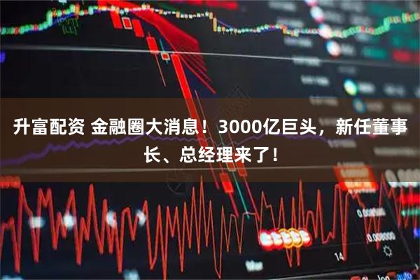 升富配资 金融圈大消息！3000亿巨头，新任董事长、总经理来了！
