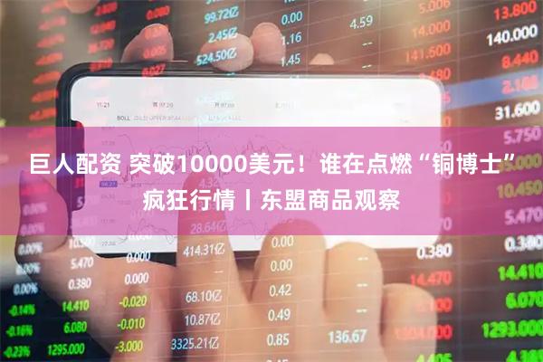 巨人配资 突破10000美元！谁在点燃“铜博士”疯狂行情丨东盟商品观察