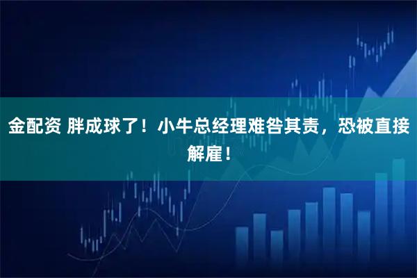 金配资 胖成球了！小牛总经理难咎其责，恐被直接解雇！