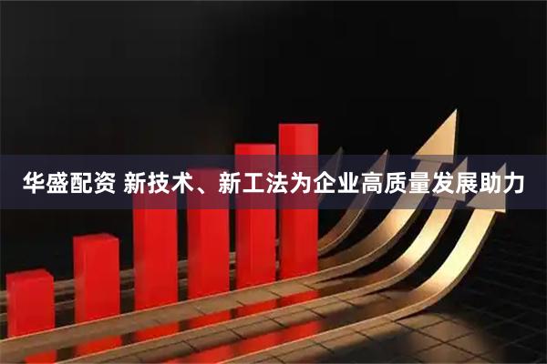 华盛配资 新技术、新工法为企业高质量发展助力
